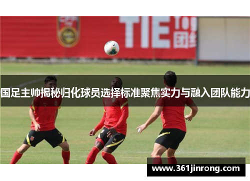 国足主帅揭秘归化球员选择标准聚焦实力与融入团队能力