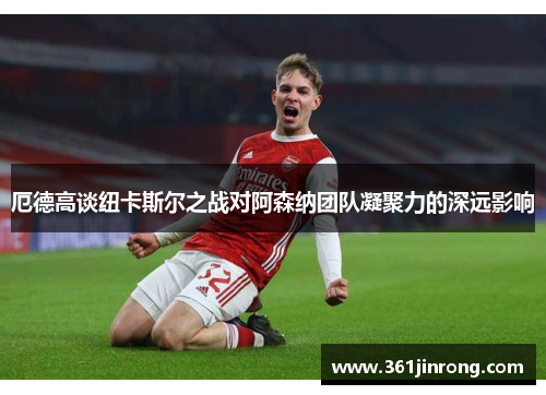 厄德高谈纽卡斯尔之战对阿森纳团队凝聚力的深远影响